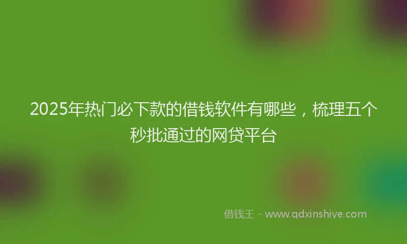 2025年热门必下款的借钱软件有哪些，梳理五个秒批通过的网贷平台