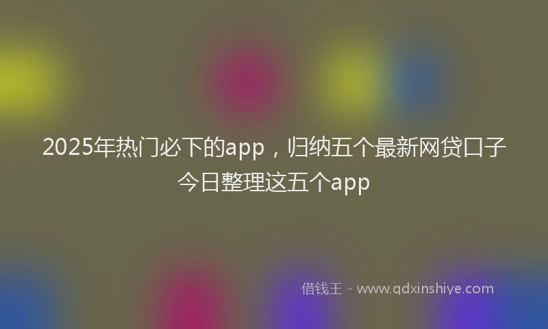 2025年热门必下的app，归纳五个最新网贷口子今日整理这五个app