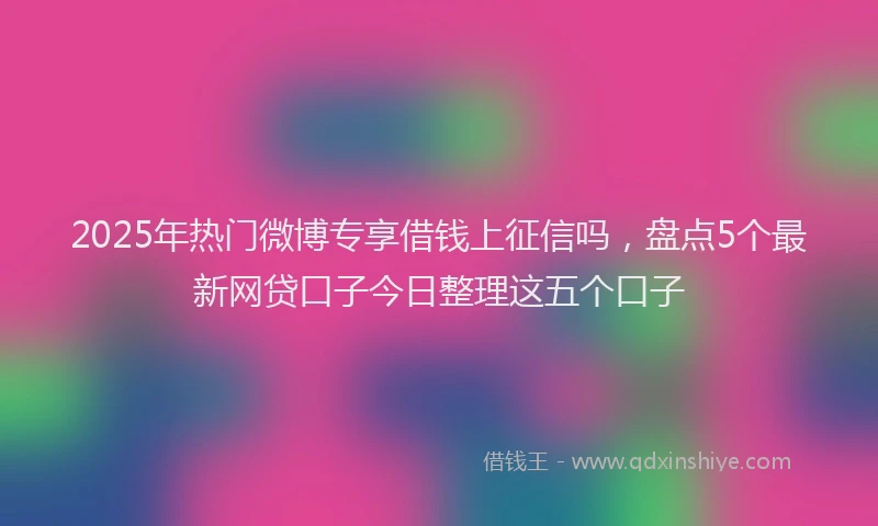 2025年热门微博专享借钱上征信吗，盘点5个最新网贷口子今日整理这五个口子