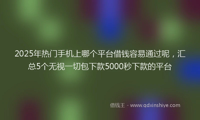 2025年热门手机上哪个平台借钱容易通过呢，汇总5个无视一切包下款5000秒下款的平台
