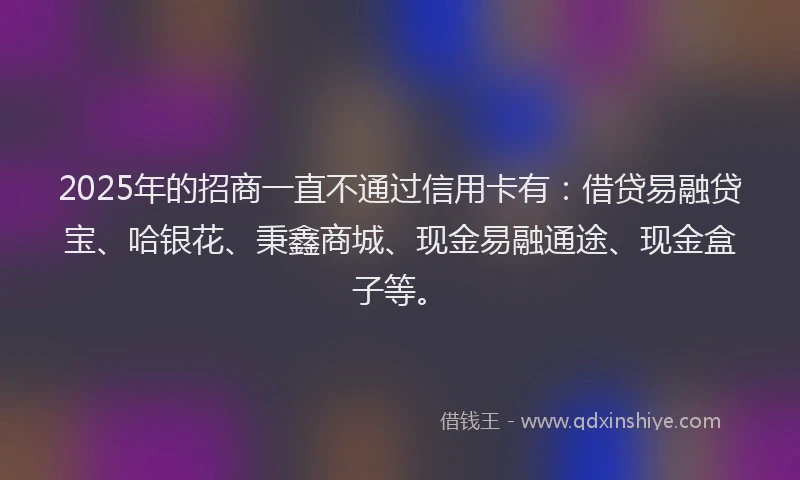 2025年的招商一直不通过信用卡有：借贷易融贷宝、哈银花、秉鑫商城、现金易融通途、现金盒子等。