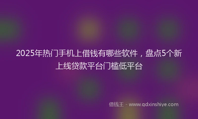 2025年热门手机上借钱有哪些软件，盘点5个新上线贷款平台门槛低平台