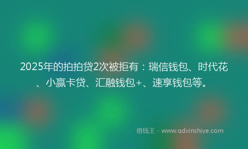 2025年的拍拍贷2次被拒有：瑞信钱包、时代花、小赢卡贷、汇融钱包+、速享钱包等。