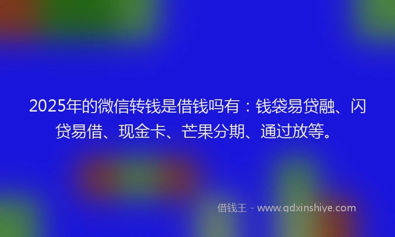 2025年的微信转钱是借钱吗有：钱袋易贷融、闪贷易借、现金卡、芒果分期、通过放等。