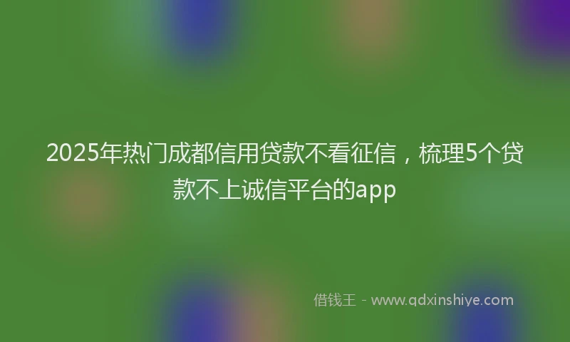 2025年热门成都信用贷款不看征信，梳理5个贷款不上诚信平台的app