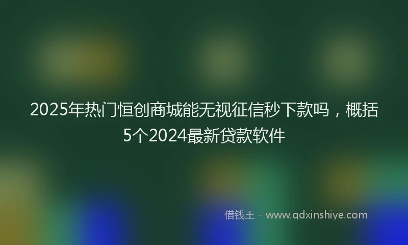 2025年热门恒创商城能无视征信秒下款吗，概括5个2024最新贷款软件