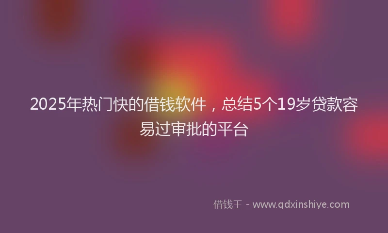2025年热门快的借钱软件，总结5个19岁贷款容易过审批的平台