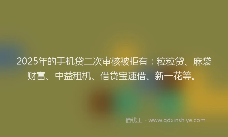 2025年的手机贷二次审核被拒有：粒粒贷、麻袋财富、中益租机、借贷宝速借、新一花等。