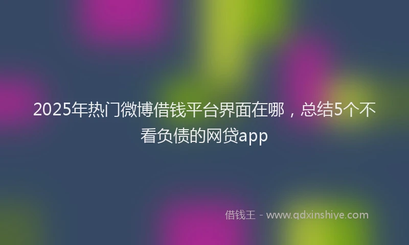 2025年热门微博借钱平台界面在哪，总结5个不看负债的网贷app