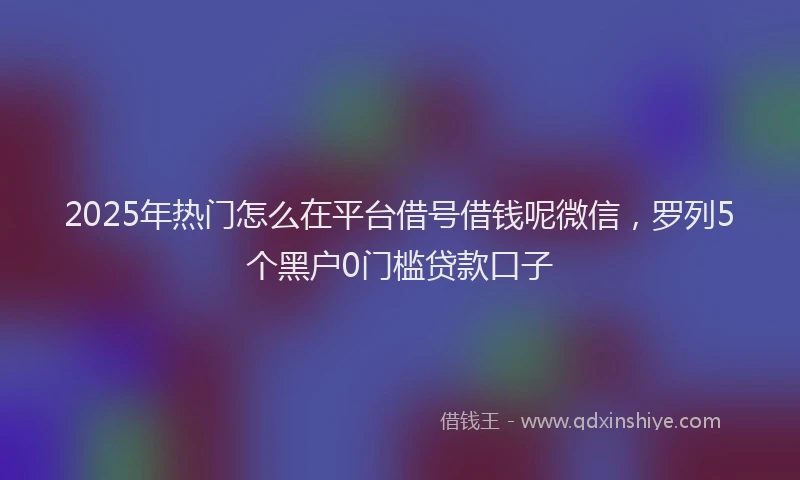 2025年热门怎么在平台借号借钱呢微信，罗列5个黑户0门槛贷款口子