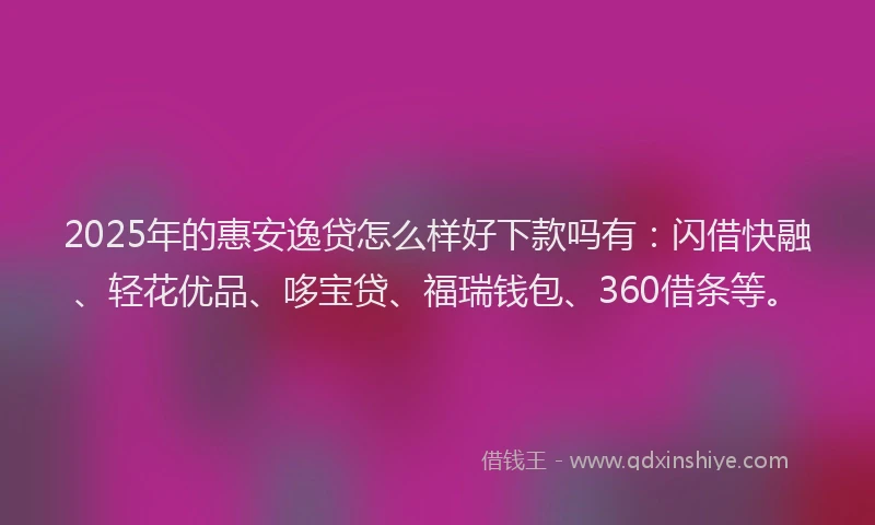 2025年的惠安逸贷怎么样好下款吗有：闪借快融、轻花优品、哆宝贷、福瑞钱包、360借条等。