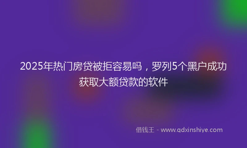 2025年热门房贷被拒容易吗，罗列5个黑户成功获取大额贷款的软件