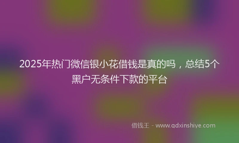 2025年热门微信银小花借钱是真的吗，总结5个黑户无条件下款的平台