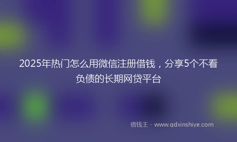 2025年热门怎么用微信注册借钱，分享5个不看负债的长期网贷平台