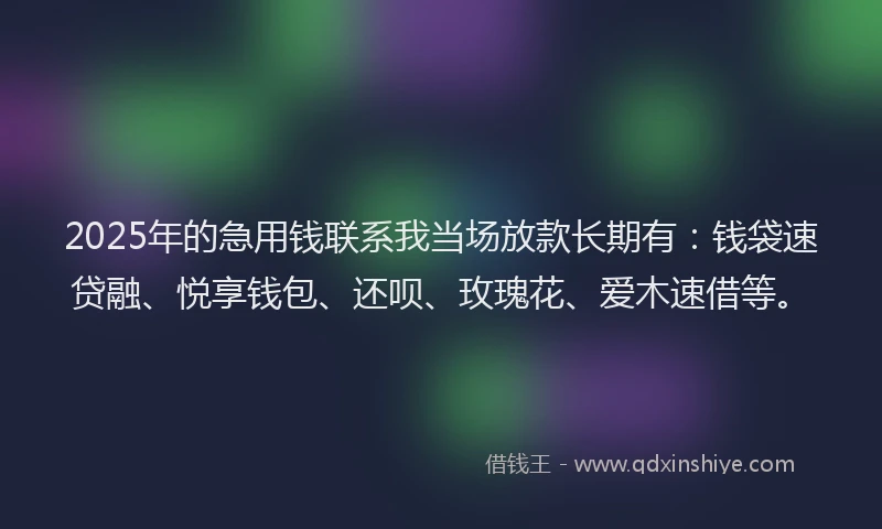 2025年的急用钱联系我当场放款长期有：钱袋速贷融、悦享钱包、还呗、玫瑰花、爱木速借等。