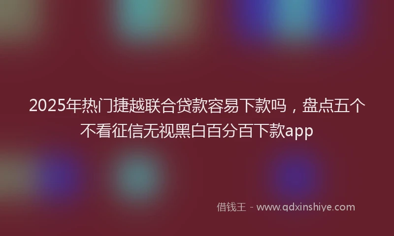 2025年热门捷越联合贷款容易下款吗，盘点五个不看征信无视黑白百分百下款app