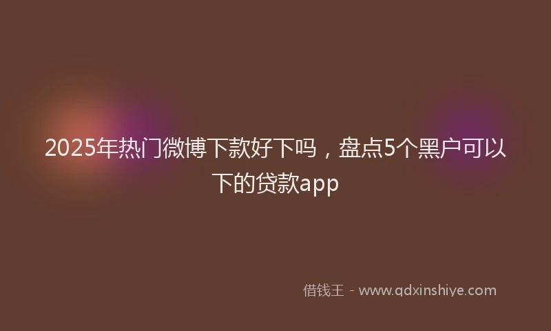 2025年热门微博下款好下吗，盘点5个黑户可以下的贷款app