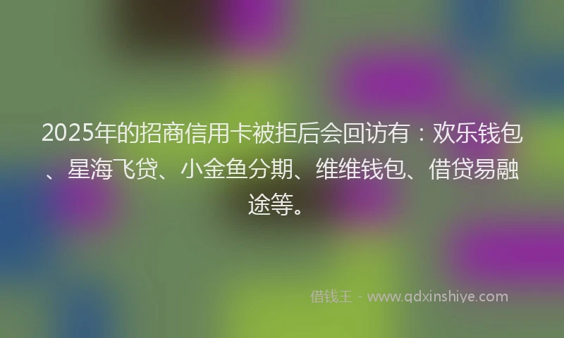 2025年的招商信用卡被拒后会回访有：欢乐钱包、星海飞贷、小金鱼分期、维维钱包、借贷易融途等。