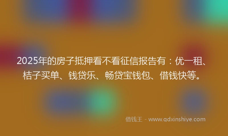 2025年的房子抵押看不看征信报告有：优一租、桔子买单、钱贷乐、畅贷宝钱包、借钱快等。