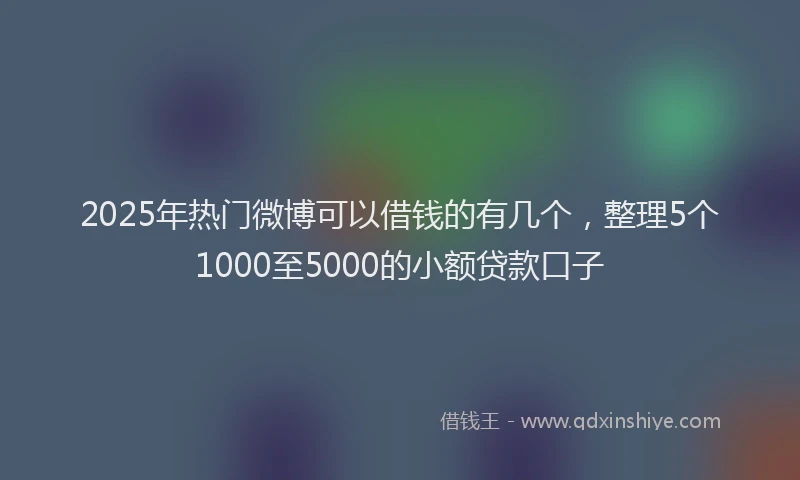 2025年热门微博可以借钱的有几个，整理5个1000至5000的小额贷款口子