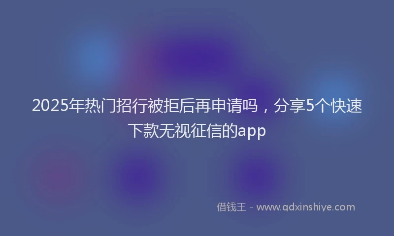 2025年热门招行被拒后再申请吗，分享5个快速下款无视征信的app