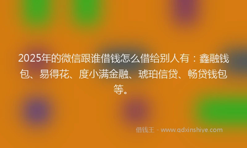 2025年的微信跟谁借钱怎么借给别人有：鑫融钱包、易得花、度小满金融、琥珀信贷、畅贷钱包等。