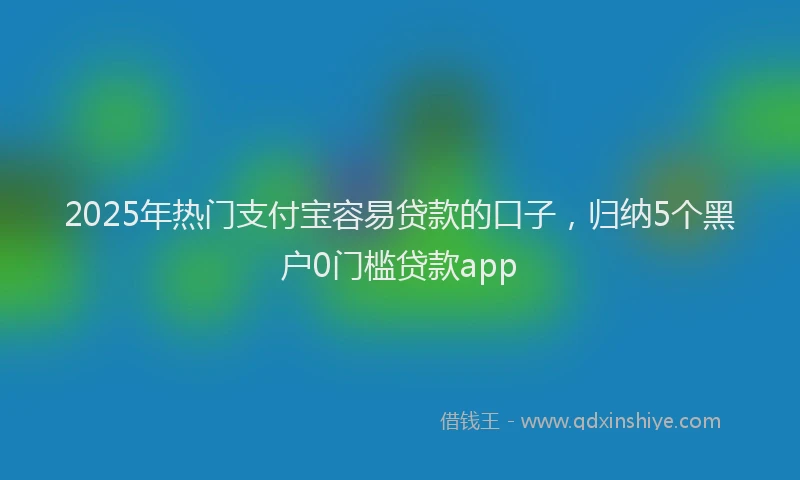 2025年热门支付宝容易贷款的口子，归纳5个黑户0门槛贷款app