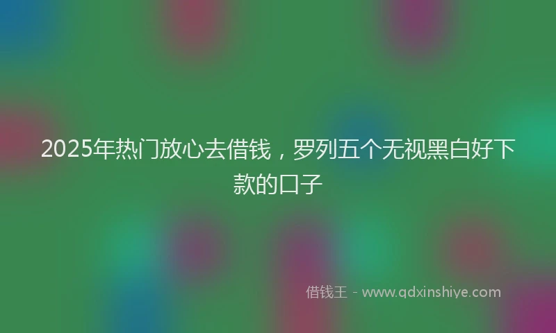 2025年热门放心去借钱，罗列五个无视黑白好下款的口子