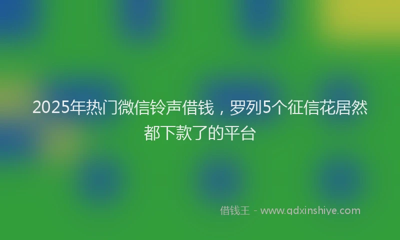 2025年热门微信铃声借钱，罗列5个征信花居然都下款了的平台