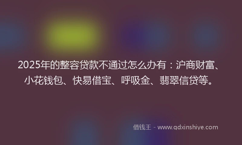 2025年的整容贷款不通过怎么办有：沪商财富、小花钱包、快易借宝、呼吸金、翡翠信贷等。