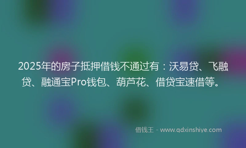 2025年的房子抵押借钱不通过有：沃易贷、飞融贷、融通宝Pro钱包、葫芦花、借贷宝速借等。
