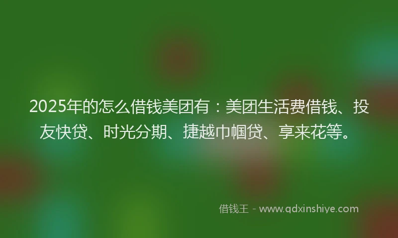 2025年的怎么借钱美团有：美团生活费借钱、投友快贷、时光分期、捷越巾帼贷、享来花等。