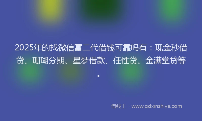 2025年的找微信富二代借钱可靠吗有：现金秒借贷、珊瑚分期、星梦借款、任性贷、金满堂贷等。