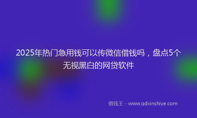 2025年热门急用钱可以传微信借钱吗，盘点5个无视黑白的网贷软件
