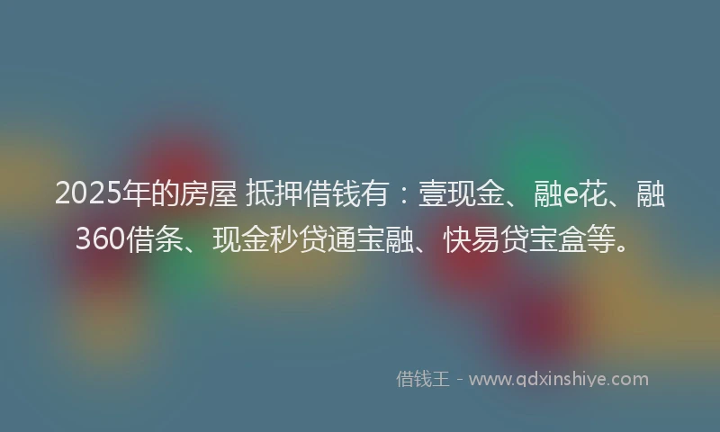 2025年的房屋 抵押借钱有：壹现金、融e花、融360借条、现金秒贷通宝融、快易贷宝盒等。
