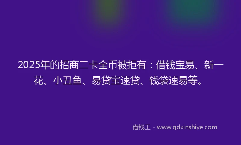 2025年的招商二卡全币被拒有：借钱宝易、新一花、小丑鱼、易贷宝速贷、钱袋速易等。