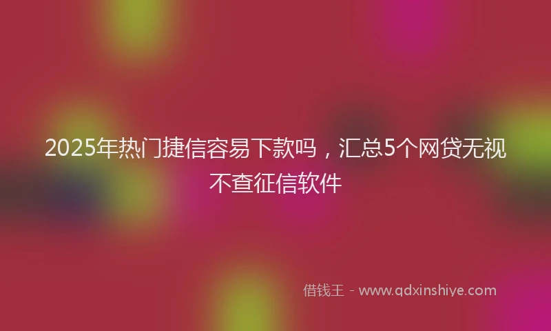 2025年热门捷信容易下款吗，汇总5个网贷无视不查征信软件