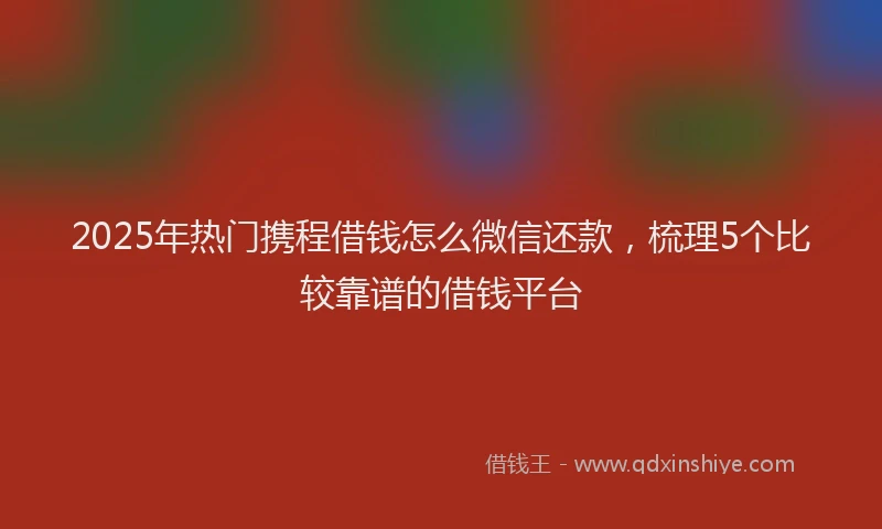 2025年热门携程借钱怎么微信还款，梳理5个比较靠谱的借钱平台