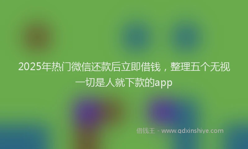 2025年热门微信还款后立即借钱，整理五个无视一切是人就下款的app