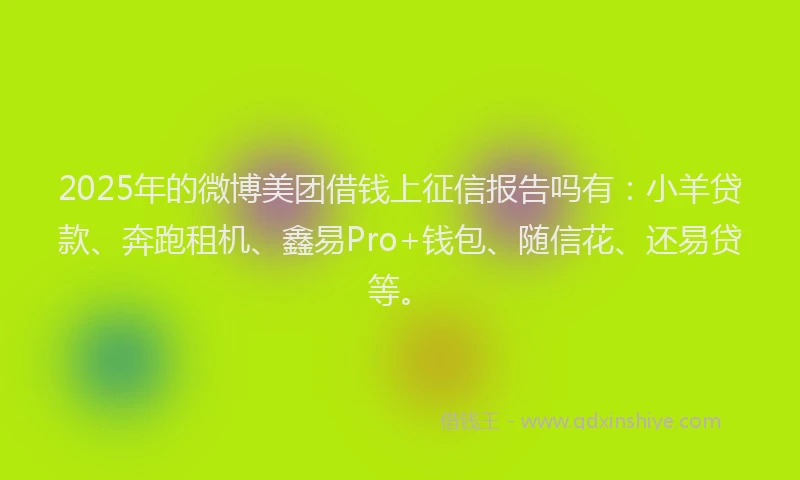2025年的微博美团借钱上征信报告吗有：小羊贷款、奔跑租机、鑫易Pro+钱包、随信花、还易贷等。