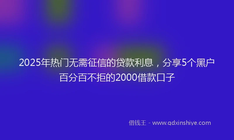 2025年热门无需征信的贷款利息，分享5个黑户百分百不拒的2000借款口子