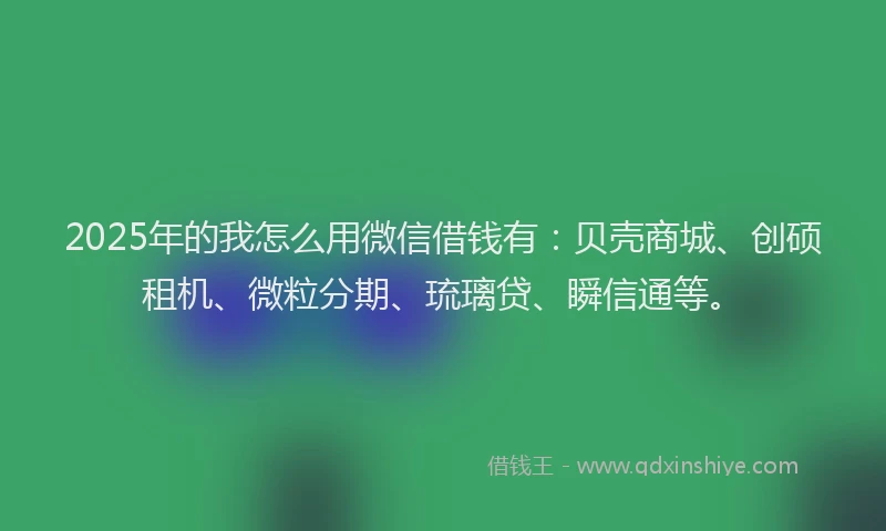 2025年的我怎么用微信借钱有：贝壳商城、创硕租机、微粒分期、琉璃贷、瞬信通等。