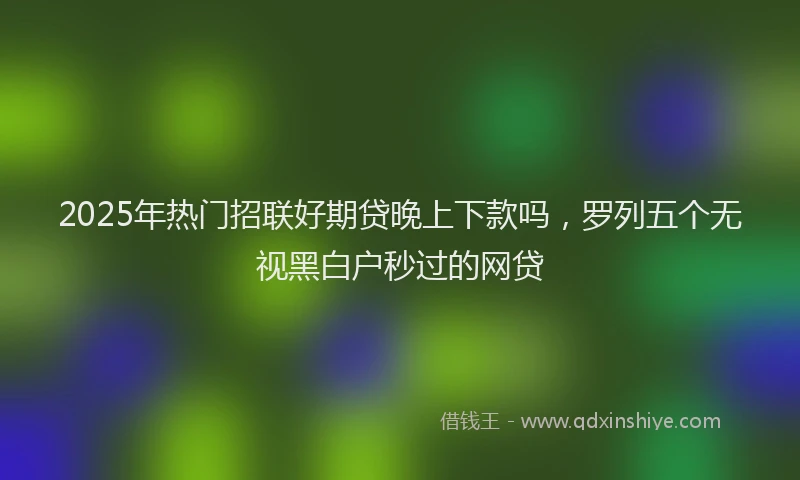 2025年热门招联好期贷晚上下款吗，罗列五个无视黑白户秒过的网贷