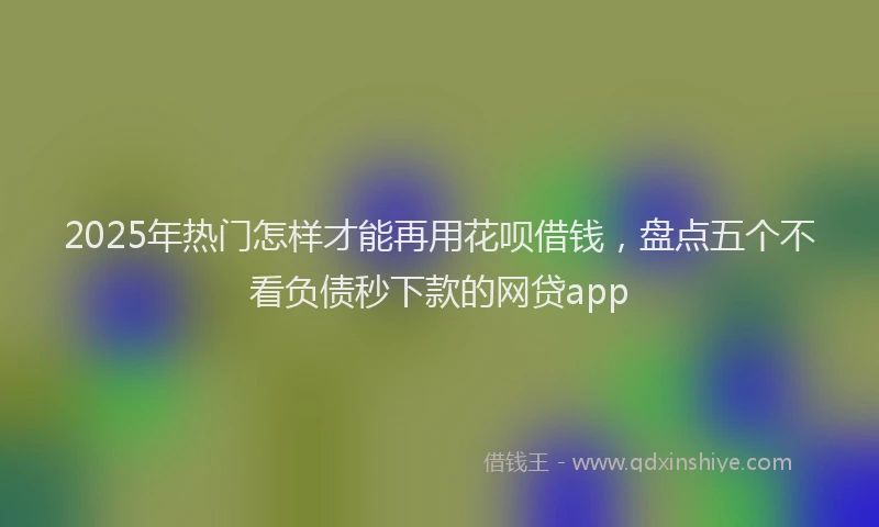 2025年热门怎样才能再用花呗借钱，盘点五个不看负债秒下款的网贷app