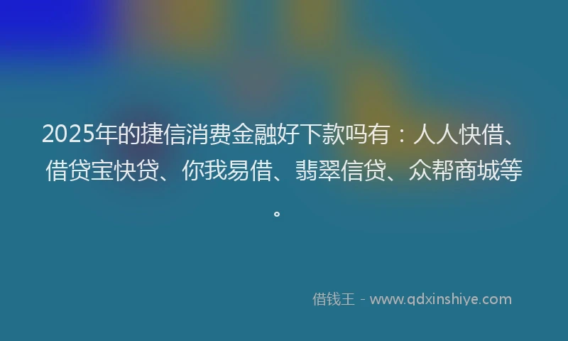 2025年的捷信消费金融好下款吗有：人人快借、借贷宝快贷、你我易借、翡翠信贷、众帮商城等。