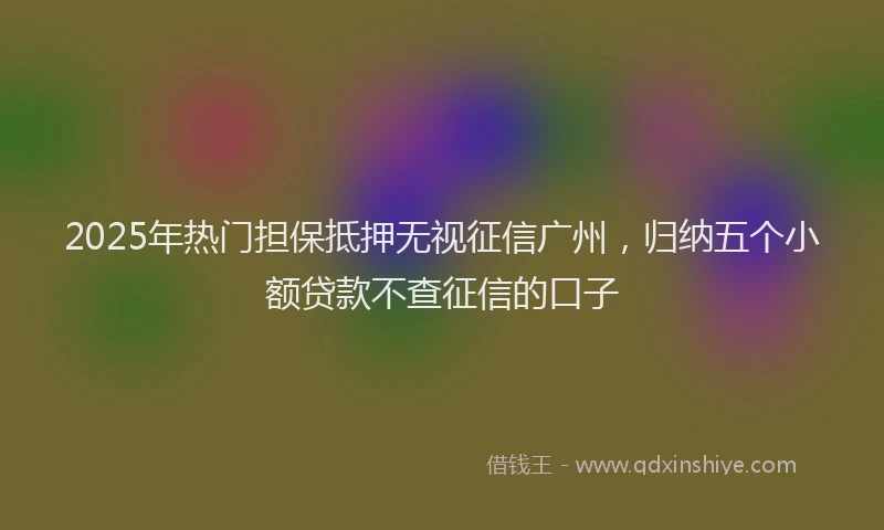 2025年热门担保抵押无视征信广州，归纳五个小额贷款不查征信的口子
