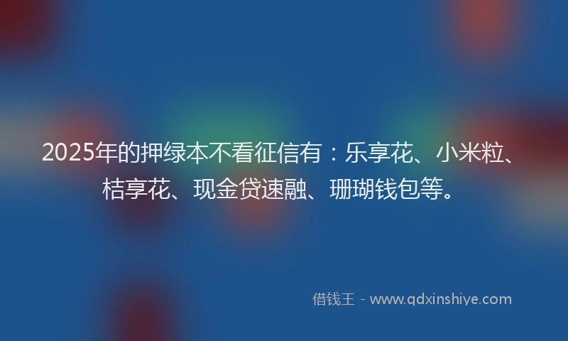 2025年的押绿本不看征信有：乐享花、小米粒、桔享花、现金贷速融、珊瑚钱包等。