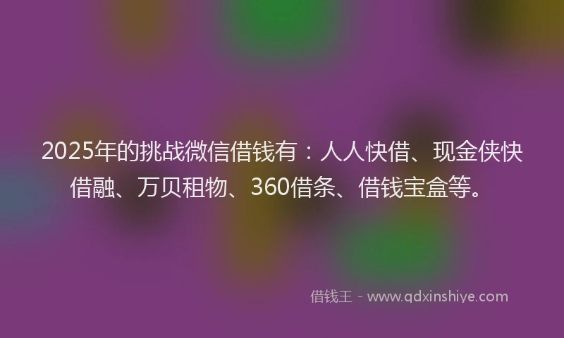 2025年的挑战微信借钱有：人人快借、现金侠快借融、万贝租物、360借条、借钱宝盒等。