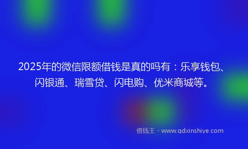 2025年的微信限额借钱是真的吗有：乐享钱包、闪银通、瑞雪贷、闪电购、优米商城等。