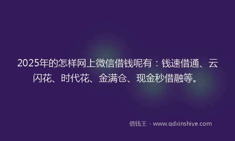 2025年的怎样网上微信借钱呢有：钱速借通、云闪花、时代花、金满仓、现金秒借融等。